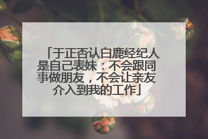 于正否认白鹿经纪人是自己表妹：不会跟同事做朋友，不会让亲友介入到我的工作