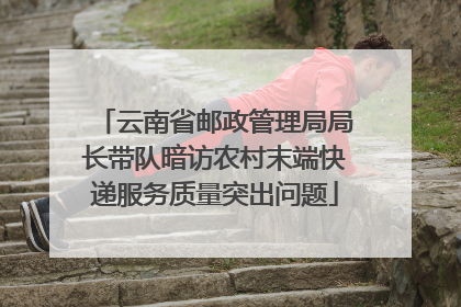 云南省邮政管理局局长带队暗访农村末端快递服务质量突出问题