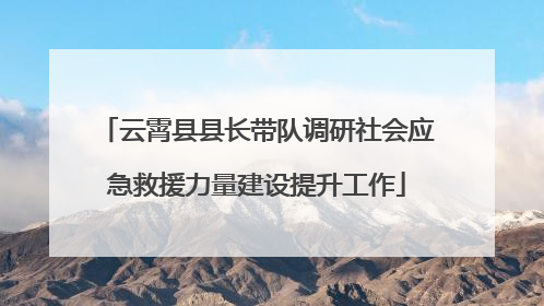 云霄县县长带队调研社会应急救援力量建设提升工作