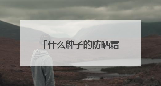 什么牌子的防晒霜防晒效果好？2025推荐十大品牌型号出炉，闭眼入