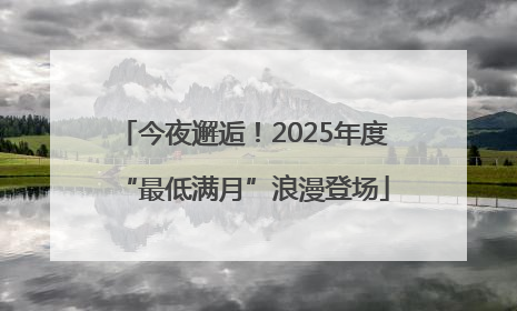 今夜邂逅！2025年度“最低满月”浪漫登场