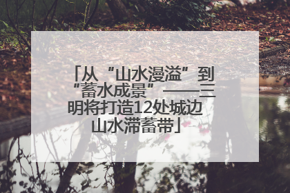 从“山水漫溢”到“蓄水成景”——三明将打造12处城边山水滞蓄带