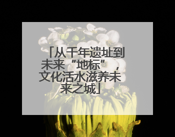 从千年遗址到未来“地标”，文化活水滋养未来之城