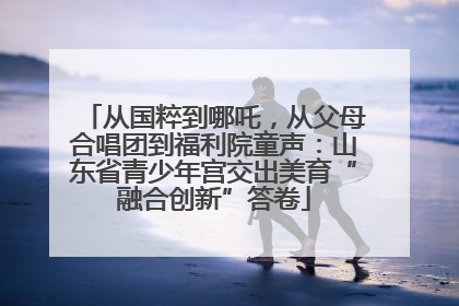 从国粹到哪吒，从父母合唱团到福利院童声：山东省青少年宫交出美育“融合创新”答卷