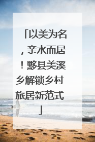 以美为名，亲水而居！黟县美溪乡解锁乡村旅居新范式