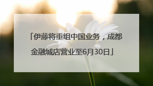 伊藤将重组中国业务，成都金融城店营业至6月30日