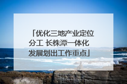 优化三地产业定位分工 长株潭一体化发展划出工作重点