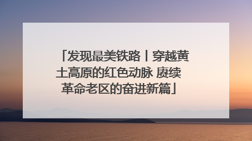 发现最美铁路丨穿越黄土高原的红色动脉 赓续革命老区的奋进新篇