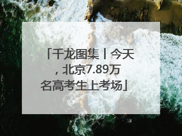 千龙图集丨今天，北京7.89万名高考生上考场