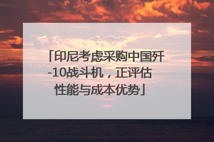 印尼考虑采购中国歼-10战斗机，正评估性能与成本优势