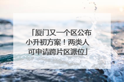 厦门又一个区公布小升初方案！两类人可申请跨片区派位