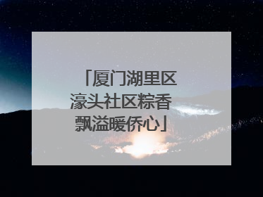 厦门湖里区濠头社区粽香飘溢暖侨心