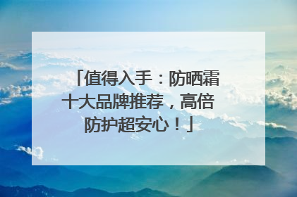 值得入手：防晒霜十大品牌推荐，高倍防护超安心！