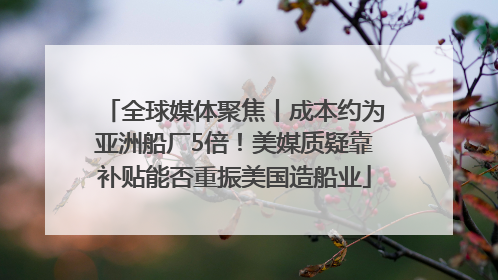 全球媒体聚焦丨成本约为亚洲船厂5倍！美媒质疑靠补贴能否重振美国造船业