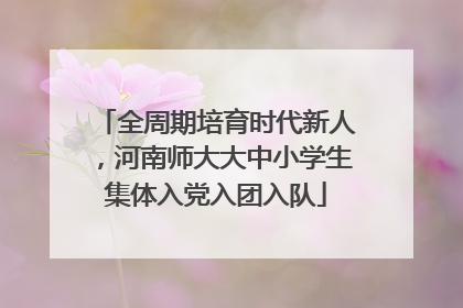 全周期培育时代新人，河南师大大中小学生集体入党入团入队