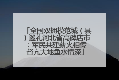 全国双拥模范城（县）巡礼河北省高碑店市：军民共建薪火相传 督亢大地鱼水情深