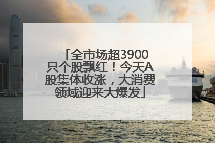 全市场超3900只个股飘红！今天A股集体收涨，大消费领域迎来大爆发