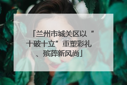 兰州市城关区以“十破十立”重塑彩礼、殡葬新风尚