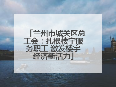 兰州市城关区总工会：扎根楼宇服务职工 激发楼宇经济新活力
