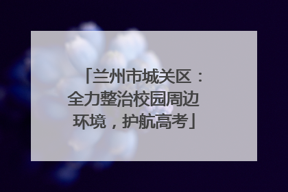 兰州市城关区：全力整治校园周边环境，护航高考