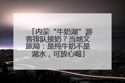 内蒙“牛奶湖”游客排队接奶？当地文旅局：是纯牛奶不是湖水，可放心喝