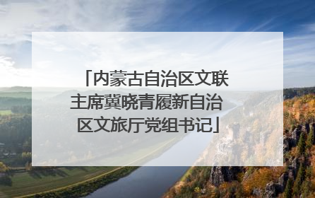 内蒙古自治区文联主席冀晓青履新自治区文旅厅党组书记