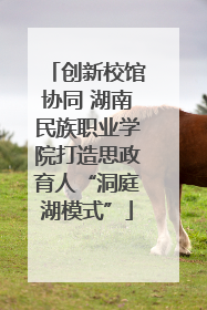 创新校馆协同 湖南民族职业学院打造思政育人“洞庭湖模式”