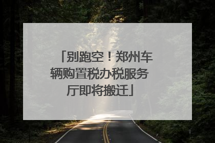 别跑空！郑州车辆购置税办税服务厅即将搬迁