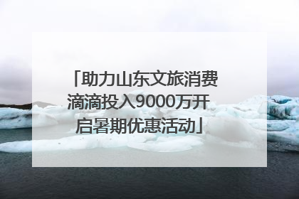 助力山东文旅消费 滴滴投入9000万开启暑期优惠活动