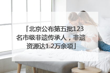 北京公布第五批123名市级非遗传承人，非遗资源达1.2万余项