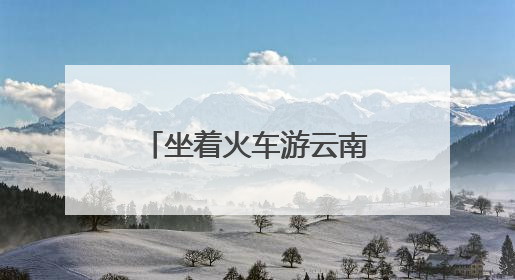 坐着火车游云南：夜行昼游体验“诗和远方”