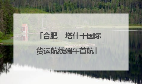 合肥—塔什干国际货运航线端午首航