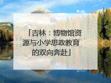 吉林：博物馆资源与小学思政教育的双向奔赴
