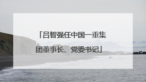吕智强任中国一重集团董事长、党委书记