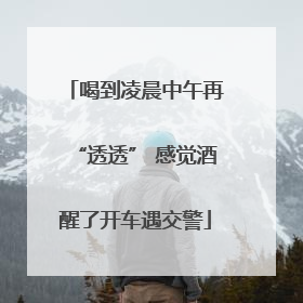喝到凌晨中午再“透透” 感觉酒醒了开车遇交警