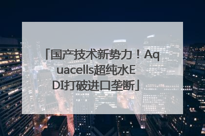 国产技术新势力！Aquacells超纯水EDI打破进口垄断