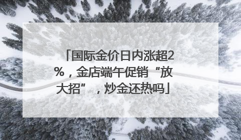 国际金价日内涨超2%，金店端午促销“放大招”，炒金还热吗