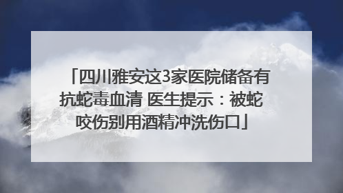 四川雅安这3家医院储备有抗蛇毒血清 医生提示：被蛇咬伤别用酒精冲洗伤口