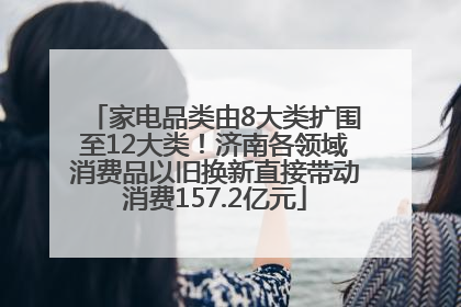 家电品类由8大类扩围至12大类！济南各领域消费品以旧换新直接带动消费157.2亿元