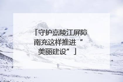 守护嘉陵江屏障 南充这样推进“美丽建设”