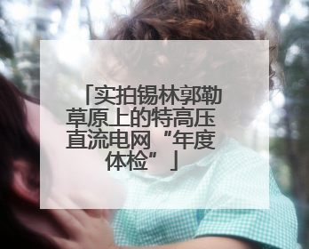 实拍锡林郭勒草原上的特高压直流电网“年度体检”
