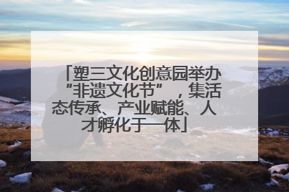 塑三文化创意园举办“非遗文化节”，集活态传承、产业赋能、人才孵化于一体
