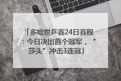 多哈世乒赛24日赛程：今日决出首个冠军，“莎头”冲击3连冠
