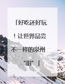 好吃还好玩！让世界品尝不一样的泉州“甜”