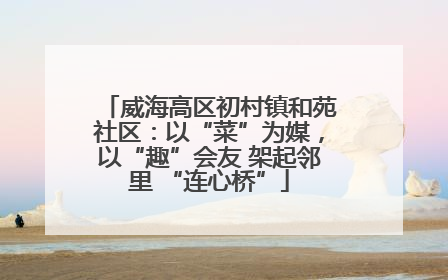 威海高区初村镇和苑社区：以“菜”为媒，以“趣”会友 架起邻里 “连心桥”