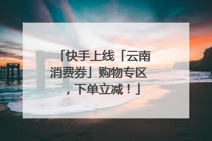 快手上线「云南消费券」购物专区，下单立减！