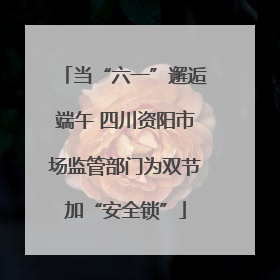 当“六一”邂逅端午 四川资阳市场监管部门为双节加“安全锁”