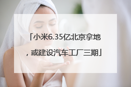 小米6.35亿北京拿地，或建设汽车工厂三期