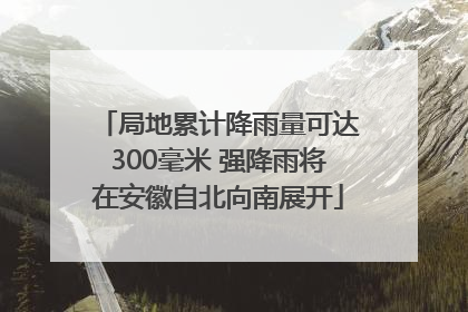 局地累计降雨量可达300毫米 强降雨将在安徽自北向南展开