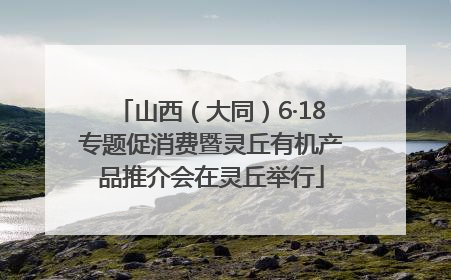 山西（大同）6·18专题促消费暨灵丘有机产品推介会在灵丘举行